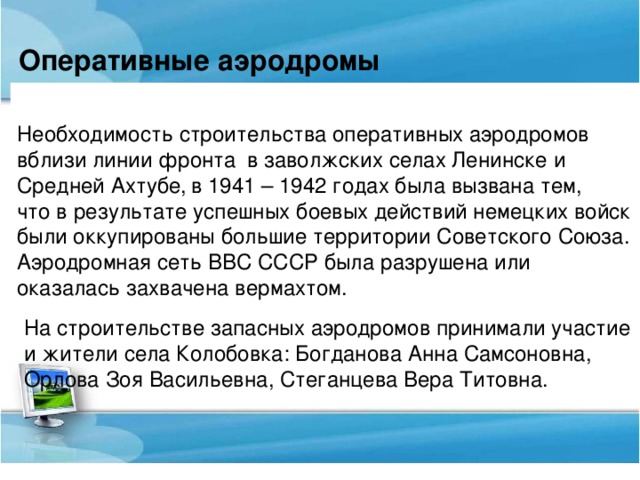 Оперативные аэродромы  Необходимость строительства оперативных аэродромов вблизи линии фронта  в заволжских селах Ленинске и Средней Ахтубе,  в 1941 – 1942 годах была вызвана тем, что в результате успешных боевых действий немецких войск были оккупированы большие территории Советского Союза. Аэродромная сеть ВВС СССР была разрушена или оказалась захвачена вермахтом. На строительстве запасных аэродромов принимали участие и жители села Колобовка: Богданова Анна Самсоновна, Орлова Зоя Васильевна, Стеганцева Вера Титовна.