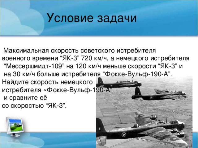 Условие задачи Максимальная скорость советского истребителя военного времени “ЯК-3” 720 км/ч, а немецкого истребителя “ Мессершмидт-109” на 120 км/ч меньше скорости “ЯК-3” и  на 30 км/ч больше истребителя “Фокке-Вульф-190-А”. Найдите скорость немецкого истребителя «Фокке-Вульф-190-А”  и сравните её со скоростью “ЯК-3”.