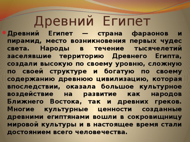 Древний Египет Древний Египет — страна фараонов и пирамид, место возникновения первых чудес света. Народы в течение тысячелетий заселявшие территорию Древнего Египта, создали высокую по своему уровню, сложную по своей структуре и богатую по своему содержанию древнюю цивилизацию, которая впоследствии, оказала большое культурное воздействие на развитие как народов Ближнего Востока, так и древних греков. Многие культурные ценности созданные древними египтянами вошли в сокровищницу мировой культуры и в настоящее время стали достоянием всего человечества.