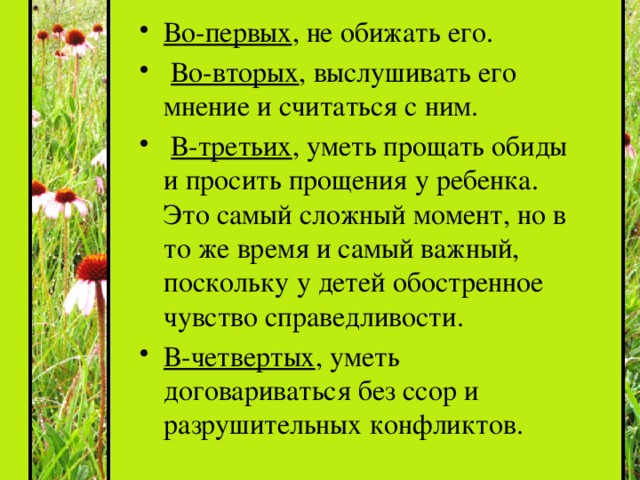 Во-первых , не обижать его.  Во-вторых , выслушивать его мнение и считаться с ним.  В-третьих , уметь прощать обиды и просить прощения у ребенка. Это самый сложный момент, но в то же время и самый важный, поскольку у детей обостренное чувство справедливости. В-четвертых