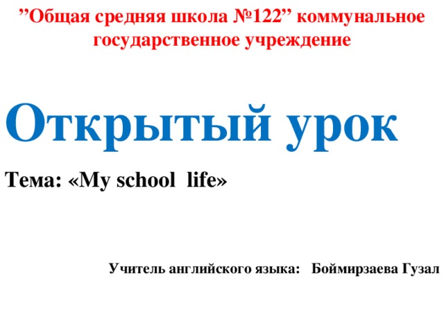 ” Общая средняя школа №122” коммунальное государственное учреждение  Открытый урок Тема: «My school life» Учитель английского языка: Боймирзаева Гузал