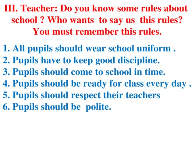 III. Teacher: Do you know some rules about school ? Who wants to say us this rules? You must remember this rules.  1. All pupils should wear school uniform . 2. Pupils have to keep good discipline. 3. Pupils should come to school in time. 4. Pupils should be ready for class every day . 5. Pupils should respect their teachers 6. Pupils should be polite.