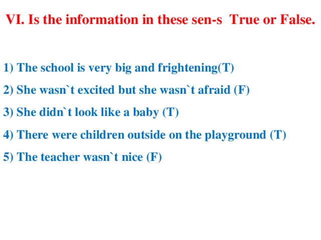 VI. Is the information in these sen-s True or False.   1) The school is very big and frightening(T) 2) She wasn`t excited but she wasn`t afraid (F) 3) She didn`t look like a baby (T) 4) There were children outside on the playground (T) 5) The teacher wasn`t nice (F)