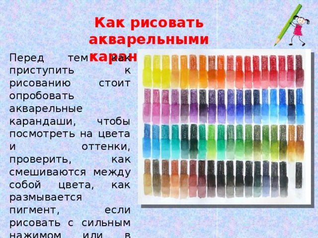 Как рисовать акварельными карандашами Перед тем как приступить к рисованию стоит опробовать акварельные карандаши, чтобы посмотреть на цвета и оттенки, проверить, как смешиваются между собой цвета, как размывается пигмент, если рисовать с сильным нажимом или в несколько слоёв