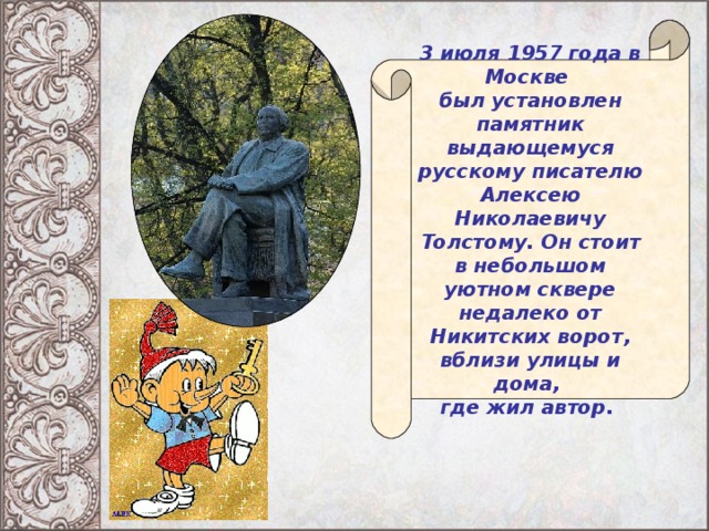 3 июля 1957 года в Москве был установлен памятник выдающемуся русскому писателю Алексею Николаевичу Толстому. Он стоит в небольшом уютном сквере недалеко от Никитских ворот, вблизи улицы и дома, где жил автор.