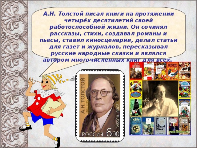 А.Н. Толстой писал книги на протяжении четырёх десятилетий своей работоспособной жизни. Он сочинял рассказы, стихи, создавал романы и пьесы, ставил киносценарии, делал статьи для газет и журналов, пересказывал русские народные сказки и являлся автором многочисленных книг для всех.