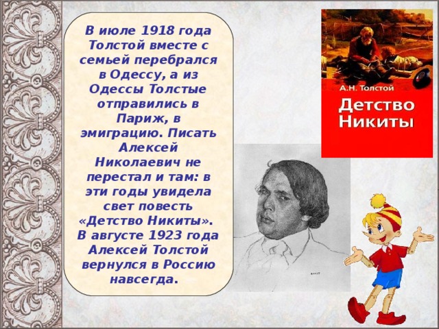 В июле 1918 года Толстой вместе с семьей перебрался в Одессу, а из Одессы Толстые отправились в Париж, в эмиграцию. Писать Алексей Николаевич не перестал и там: в эти годы увидела свет повесть «Детство Никиты». В августе 1923 года Алексей Толстой вернулся в Россию навсегда.