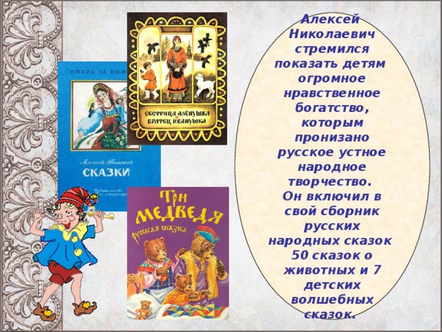 Алексей Николаевич стремился показать детям огромное нравственное богатство, которым пронизано русское устное народное творчество. Он включил в свой сборник русских народных сказок 50 сказок о животных и 7 детских волшебных сказок.