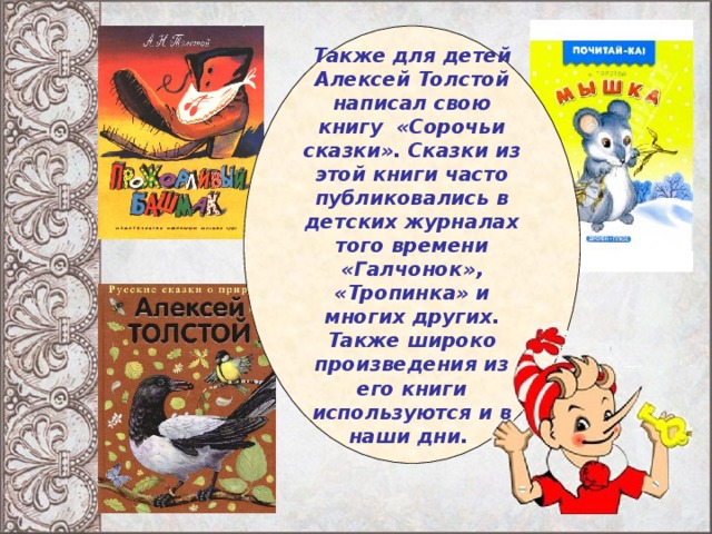 Также для детей Алексей Толстой написал свою книгу «Сорочьи сказки». Сказки из этой книги часто публиковались в детских журналах того времени «Галчонок», «Тропинка» и многих других. Также широко произведения из его книги используются и в наши дни.