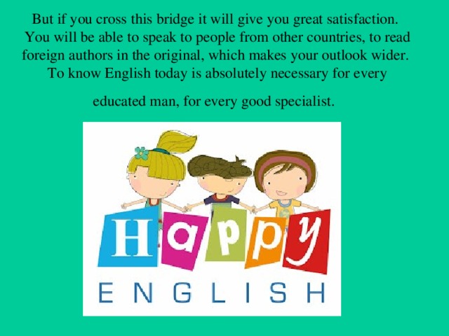 But if you cross this bridge it will give you great satisfaction. You will be able to speak to people from other countries, to read foreign authors in the original, which makes your outlook wider. To know English today is absolutely necessary for every  educated man, for every good specialist.