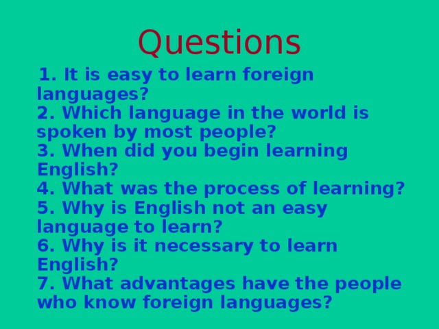 Questions  1. It is easy to learn foreign languages?  2. Which language in the world is spoken by most people?  3. When did you begin learning English?  4. What was the process of learning?  5. Why is English not an easy language to learn?  6. Why is it necessary to learn English?  7. What advantages have the people who know foreign languages?