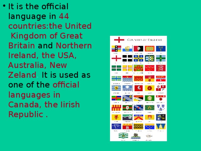 It is the official language in  44 countries:the United Kingdom of Great Britain  and  Northern Ireland, the USA, Australia, New Zeland . It is used as one of the  official languages in Canada, the Iirish Republic .