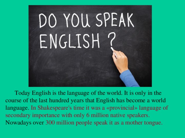 Today English is the language of the world. It is only in the course of the last hundred years that English has become a world language. In Shakespeare's time it was a «provincial» language of secondary importance with only 6 million native speakers. Nowadays over 300 million people speak it as a mother tongue.