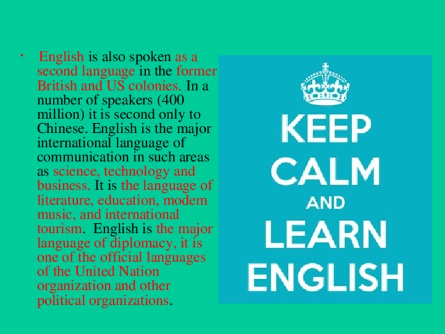   English is also spoken as a second language in the former British and US colonies. In a number of speakers (400 million) it is second only to Chinese. English is the major international language of communication in such areas as science, technology and business.  It is the language of literature, education, modem music, and international tourism . English is the major language of diplomacy, it is one of the official languages of the United Nation organization and other political organizations .