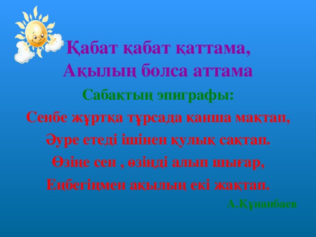 Қабат қабат қаттама, Ақылың болса аттама Сабақтың эпиграфы: Сенбе жұртқа тұрсада қанша мақтап, Әуре етеді ішінен қулық сақтап. Өзіңе сен , өзіңді алып шығар, Еңбегіңмен ақылың екі жақтап. А.Құнанбаев