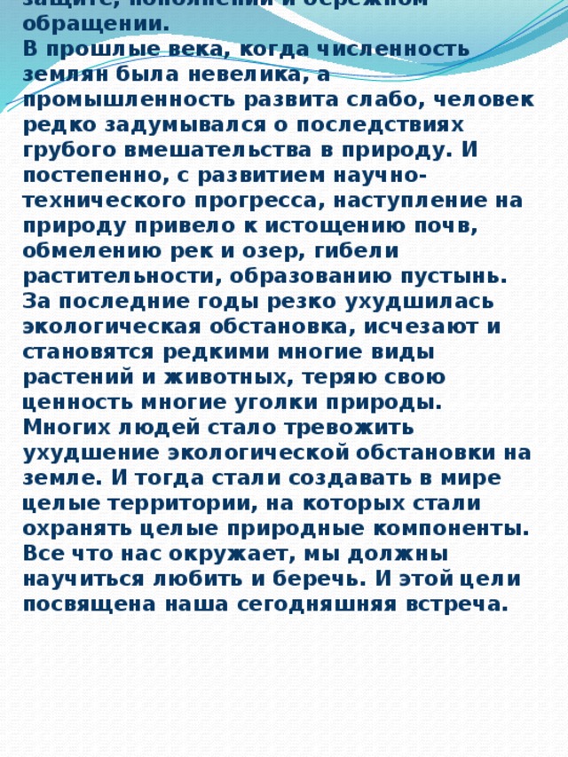 - Почти миллион лет живет человечество на планете Земля, но люди мало задумываются о том, что все богатства земли не вечны, что они нуждаются в защите, пополнении и бережном обращении.  В прошлые века, когда численность землян была невелика, а промышленность развита слабо, человек редко задумывался о последствиях грубого вмешательства в природу. И постепенно, с развитием научно-технического прогресса, наступление на природу привело к истощению почв, обмелению рек и озер, гибели растительности, образованию пустынь. За последние годы резко ухудшилась экологическая обстановка, исчезают и становятся редкими многие виды растений и животных, теряю свою ценность многие уголки природы. Многих людей стало тревожить ухудшение экологической обстановки на земле. И тогда стали создавать в мире целые территории, на которых стали охранять целые природные компоненты.  Все что нас окружает, мы должны научиться любить и беречь. И этой цели посвящена наша сегодняшняя встреча.