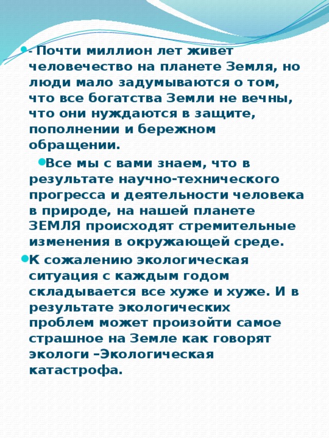 - Почти миллион лет живет человечество на планете Земля, но люди мало задумываются о том, что все богатства Земли не вечны, что они нуждаются в защите, пополнении и бережном обращении. Все мы с вами знаем, что в результате научно-технического прогресса и деятельности человека в природе, на нашей планете ЗЕМЛЯ происходят стремительные изменения в окружающей среде. К сожалению экологическая ситуация с каждым годом складывается все хуже и хуже. И в результате экологических проблем может произойти самое страшное на Земле как говорят экологи –Экологическая катастрофа.