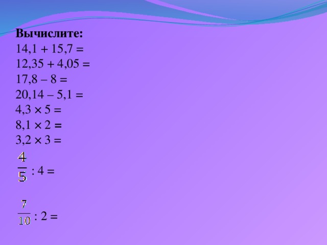 Вычислите:  14,1 + 15,7 =  12,35 + 4,05 =  17,8 – 8 =  20,14 – 5,1 =  4,3 × 5 =  8,1 × 2 =  3,2 × 3 =   : 4 =    : 2 =