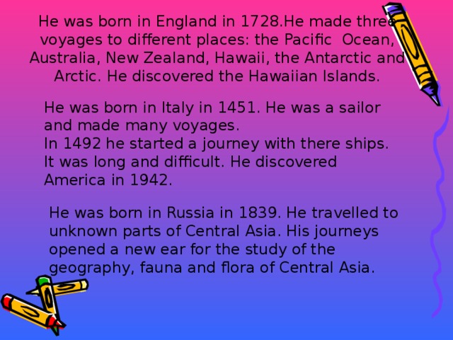 He was born in England in 1728.He made three voyages to different places: the Pacific Ocean, Australia, New Zealand, Hawaii, the Antarctic and Arctic. He discovered the Hawaiian Islands. He was born in Italy in 1451. He was a sailor and made many voyages. In 1492 he started a journey with there ships. It was long and difficult. He discovered America in 1942. He was born in Russia in 1839. He travelled to unknown parts of Central Asia. His journeys opened a new ear for the study of the geography, fauna and flora of Central Asia.