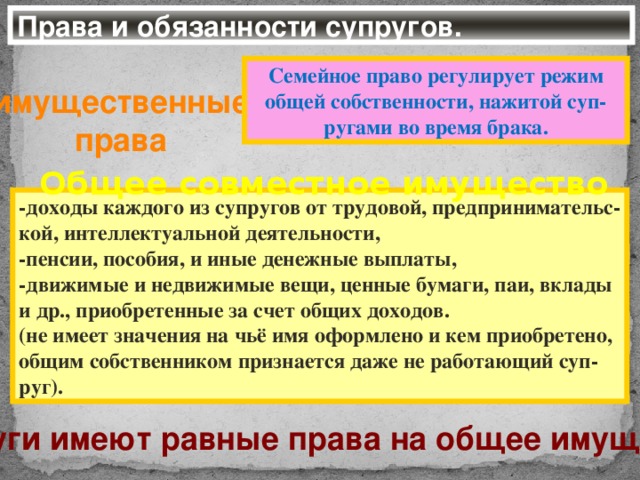 Права и обязанности супругов. Семейное право регулирует режим общей собственности, нажитой суп-ругами во время брака. имущественные права Общее совместное имущество -доходы каждого из супругов от трудовой, предпринимательс- кой, интеллектуальной деятельности, -пенсии, пособия, и иные денежные выплаты, -движимые и недвижимые вещи, ценные бумаги, паи, вклады и др., приобретенные за счет общих доходов. (не имеет значения на чьё имя оформлено и кем приобретено, общим собственником признается даже не работающий суп- руг). Супруги имеют равные права на общее имущество