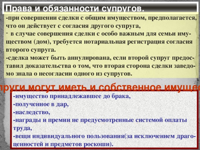 Права и обязанности супругов. -при совершении сделки с общим имуществом, предполагается, что он действует с согласия другого супруга, в случае совершения сделки с особо важным для семьи иму- ществом (дом), требуется нотариальная регистрация согласия второго супруга. -сделка может быть аннулирована, если второй супруг предос- тавил доказательства о том, что вторая сторона сделки заведо- мо знала о несогласии одного из супругов. Супруги могут иметь и собственное имущество -имущество принадлежавшее до брака, -полученное в дар, -наследство, -награды и премии не предусмотренные системой оплаты труда, -вещи индивидуального пользования(за исключением драго- ценностей и предметов роскоши).