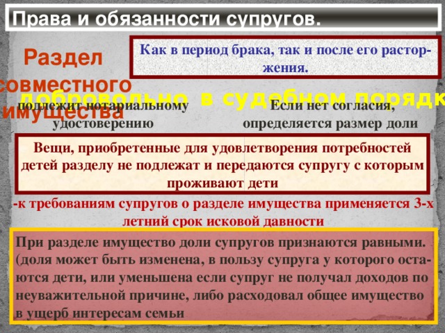 Права и обязанности супругов. Как в период брака, так и после его растор-жения. Раздел совместного имущества в судебном порядке добровольно Если нет согласия, подлежит нотариальному определяется размер доли удостоверению Вещи, приобретенные для удовлетворения потребностей детей разделу не подлежат и передаются супругу с которым проживают дети -к требованиям супругов о разделе имущества применяется 3-х летний срок исковой давности При разделе имущество доли супругов признаются равными. (доля может быть изменена, в пользу супруга у которого оста- ются дети, или уменьшена если супруг не получал доходов по неуважительной причине, либо расходовал общее имущество в ущерб интересам семьи