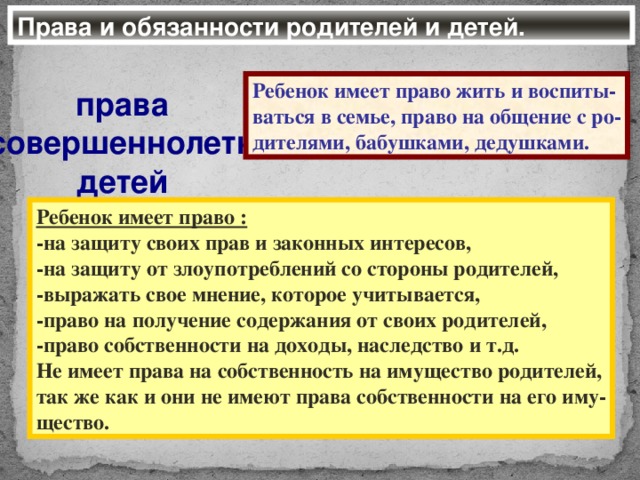 Права и обязанности родителей и детей. Ребенок имеет право жить и воспиты- ваться в семье, право на общение с ро- дителями, бабушками, дедушками. права несовершеннолетних детей Ребенок имеет право : -на защиту своих прав и законных интересов, -на защиту от злоупотреблений со стороны родителей, -выражать свое мнение, которое учитывается, -право на получение содержания от своих родителей, -право собственности на доходы, наследство и т.д. Не имеет права на собственность на имущество родителей, так же как и они не имеют права собственности на его иму- щество.