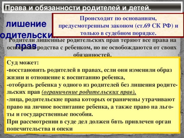 Права и обязанности родителей и детей. Происходит по основаниям, предусмотренным законом (ст.69 СК РФ) и только в судебном порядке. лишение родительских прав Родители лишенные родительских прав теряют все права на основании родства с ребенком, но не освобождаются от своих обязанностей. Суд может: -восстановить родителей в правах, если они изменили образ жизни и отношение к воспитанию ребенка, -отобрать ребенка у одного из родителей без лишения родите- льских прав (ограничение родительских прав), -лица, родительские права которых ограничены утрачивают право на личное воспитание ребенка, а также право на льго- ты и государственные пособия. При рассмотрении в суде дел должен бвть привлечен орган попечительства и опеки