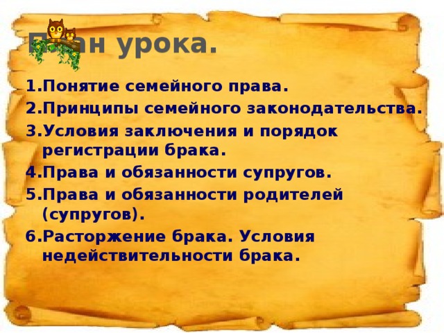 План урока. 1.Понятие семейного права. 2.Принципы семейного законодательства. 3.Условия заключения и порядок регистрации брака. 4.Права и обязанности супругов. 5.Права и обязанности родителей (супругов). 6.Расторжение брака. Условия недействительности брака.