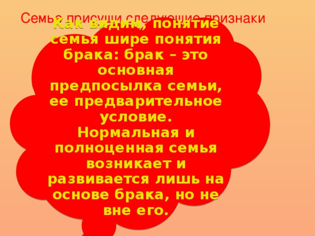 Семье присущи следующие признаки Как видим, понятие семья шире понятия брака: брак – это основная предпосылка семьи, ее предварительное условие. Нормальная и полноценная семья возникает и развивается лишь на основе брака, но не вне его.