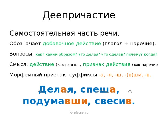 Деепричастие Самостоятельная часть речи. Обозначает добавочное действие (глагол + наречие). Вопросы: как? каким образом? что делая? что сделав? почему? когда? Смысл: действие  (как глагол) , признак действия (как наречие). Морфемный признак: суффиксы -а, -я, -ш, -(в)ши, -в. Дел а я, спеш а , подума вши , свеси в . © InfoUrok.ru