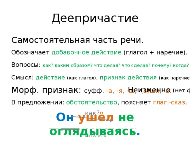 Деепричастие Самостоятельная часть речи. Обозначает добавочное действие (глагол + наречие). Вопросы: как? каким образом? что делая? что сделав? почему? когда? Смысл: действие  (как глагол) , признак действия (как наречие). Морф. признак: суфф. -а, -я, -ш, -(в)ши, -в. Неизменно (нет форм). В предложении: обстоятельство , поясняет глаг.-сказ . как? Он ушёл  не оглядываясь . © InfoUrok.ru