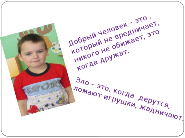 Добрый человек – это , который не вредничает, никого не обижает, это когда дружат. Зло – это, когда дерутся, ломают игрушки, жадничают.