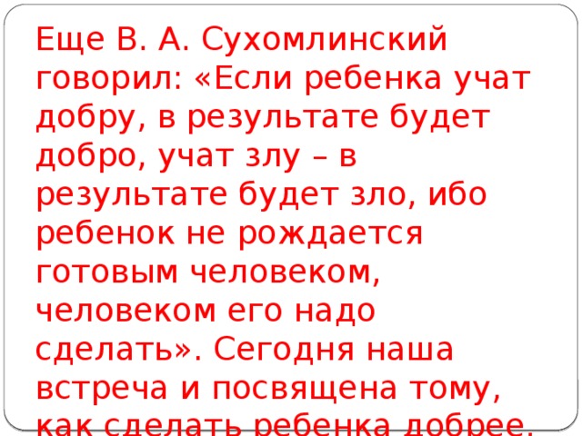 Еще В. А. Сухомлинский говорил: «Если ребенка учат добру, в результате будет добро, учат злу – в результате будет зло, ибо ребенок не рождается готовым человеком, человеком его надо сделать». Сегодня наша встреча и посвящена тому, как сделать ребенка добрее, как научить его делать добро другим.