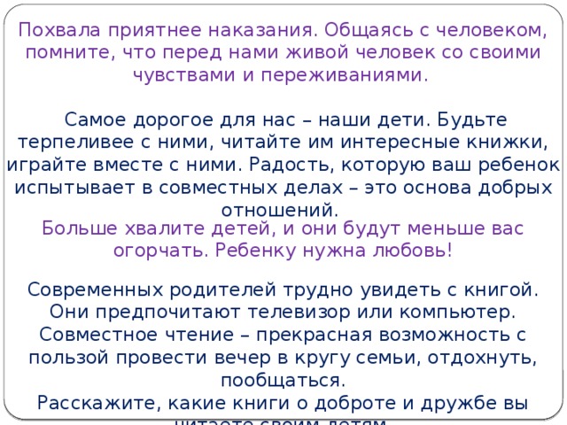 Похвала приятнее наказания. Общаясь с человеком, помните, что перед нами живой человек со своими чувствами и переживаниями.  Самое дорогое для нас – наши дети. Будьте терпеливее с ними, читайте им интересные книжки, играйте вместе с ними. Радость, которую ваш ребенок испытывает в совместных делах – это основа добрых отношений. Больше хвалите детей, и они будут меньше вас огорчать. Ребенку нужна любовь!   Современных родителей трудно увидеть с книгой. Они предпочитают телевизор или компьютер. Совместное чтение – прекрасная возможность с пользой провести вечер в кругу семьи, отдохнуть, пообщаться.  Расскажите, какие книги о доброте и дружбе вы читаете своим детям.