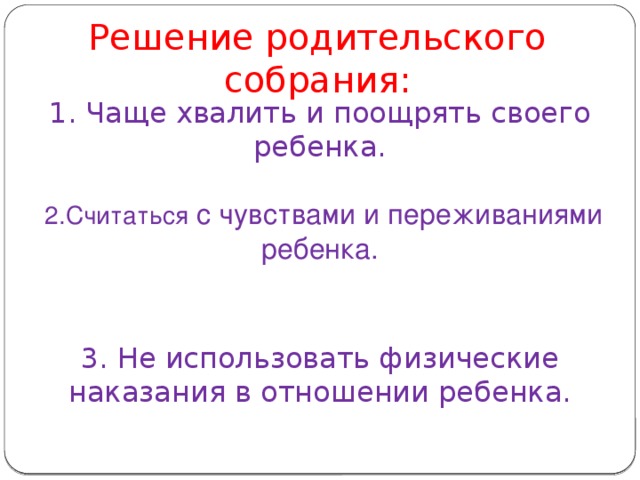 Решение родительского собрания:   1. Чаще хвалить и поощрять своего ребенка.    2.Считаться с чувствами и переживаниями ребенка.    3. Не использовать физические наказания в отношении ребенка.