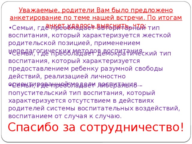 Уважаемые, родители Вам было предложено анкетирование по теме нашей встречи. По итогам анкет удалось выяснить, что:   • Семьи, где преобладает авторитарный тип воспитания, который характеризуется жесткой родительской позицией, применением непедагогических методов воспитания. • Семьи, где преобладает демократический тип воспитания, который характеризуется предоставлением ребенку разумной свободы действий, реализацией личностно ориентированной модели воспитания.   • Семьи, где преобладает либерально – попустительский тип воспитания, который характеризуется отсутствием в действиях родителей системы воспитательных воздействий, воспитанием от случая к случаю.   Спасибо за сотрудничество!