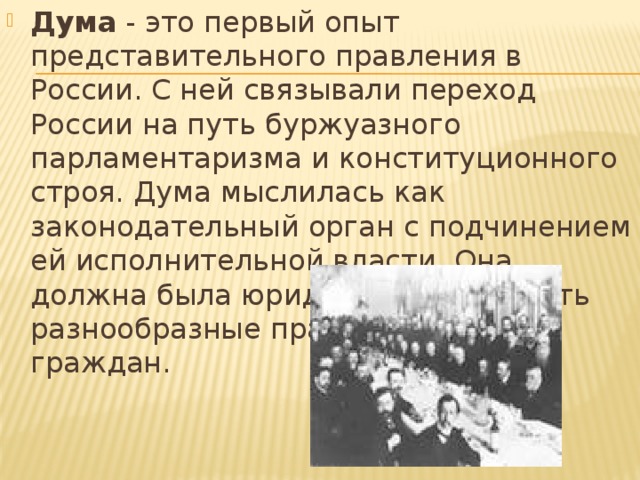 Дума  - это первый опыт представительного правления в России. С ней связывали переход России на путь буржуазного парламентаризма и конституционного строя. Дума мыслилась как законодательный орган с подчинением ей исполнительной власти. Она должна была юридически закрепить разнообразные права и свободы граждан.