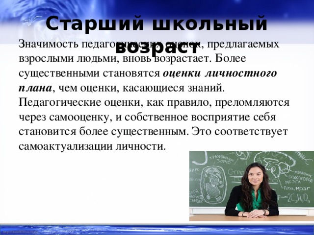 Старший школьный возраст   Значимость педагогических оценок, предлагаемых взрослыми людьми, вновь возрастает. Более существенными становятся оценки личностного плана , чем оценки, касающиеся знаний. Педагогические оценки, как правило, преломляются через самооценку, и собственное восприятие себя становится более существенным. Это соответствует самоактуализации личности.