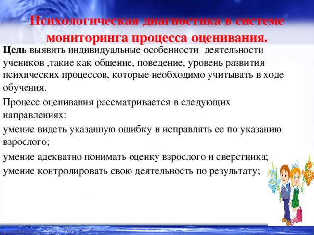 Психологическая диагностика в системе мониторинга процесса оценивания. Цель выявить индивидуальные особенности деятельности учеников ,такие как общение, поведение, уровень развития психических процессов, которые необходимо учитывать в ходе обучения. Процесс оценивания рассматривается в следующих направлениях: умение видеть указанную ошибку и исправлять ее по указанию взрослого; умение адекватно понимать оценку взрослого и сверстника; умение контролировать свою деятельность по результату;