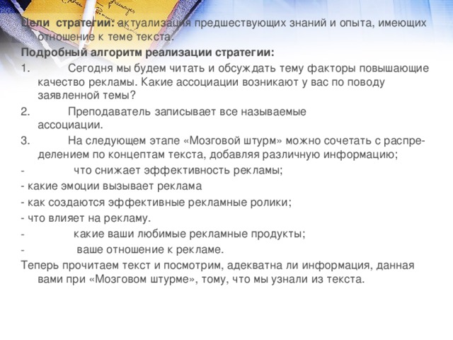 Цели  стратегии:  актуализация предшествующих знаний и опыта, имеющих отношение к теме текста. Подробный алгоритм реализации стратегии: 1.            Сегодня мы будем читать и обсуждать тему факторы повышающие качество рекламы. Какие ассоциации возникают у вас по поводу заявленной темы? 2.            Преподаватель записывает все называемые ассоциации.                    3.            На следующем этапе «Мозговой штурм» можно сочетать с распре­делением по концептам текста, добавляя различную информацию;                  что снижает эффективность рекламы; - какие эмоции вызывает реклама - как создаются эффективные рекламные ролики; - что влияет на рекламу.                  какие ваши любимые рекламные продукты;                   ваше отношение к рекламе. Теперь прочитаем текст и посмотрим, адекватна ли информация, данная вами при «Мозговом штурме», тому, что мы узнали из текста.