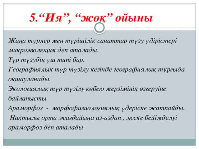 5.“Ия”, “жоқ” ойыны   Жаңа түрлер мен түрішілік санаттар түзу үдірістері микроэволюция деп аталады. Түр түзудің үш типі бар. Географиялық түр түзілу кезінде географиялық тұрғыда оқшауланады. Экологиялық түр түзілу көбею мерзімінің өзгеруіне байланысты Араморфоз - морфофизиологиялық үдеріске жатпайды.  Нақтылы орта жағдайына аз-аздап , жеке бейімделуі араморфоз деп аталады