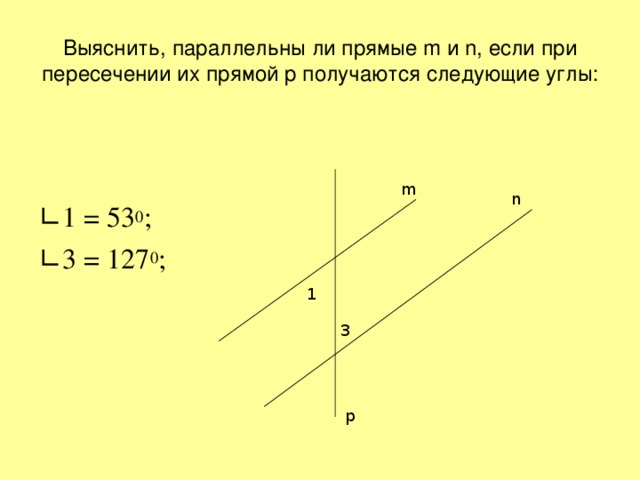 Выяснить, параллельны ли прямые m и n , если при пересечении их прямой p получаются следующие углы: ∟ 1 = 53 0 ; ∟ 3 = 127 0 ; m n 1 3 p