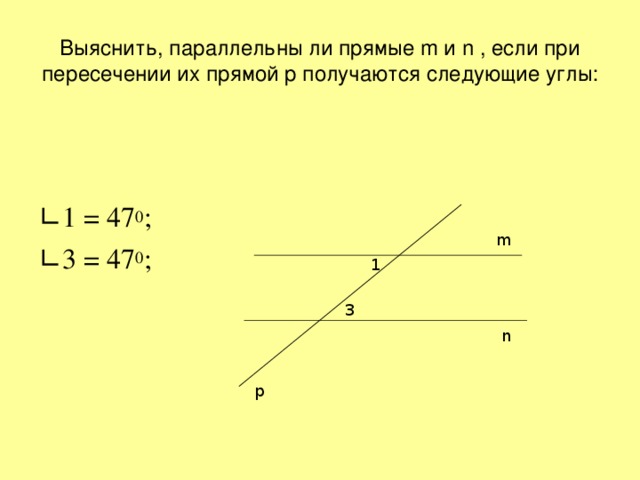 Выяснить, параллельны ли прямые m и n , если при пересечении их прямой p получаются следующие углы: ∟ 1 = 47 0 ; ∟ 3 = 47 0 ; m 1 3 n p