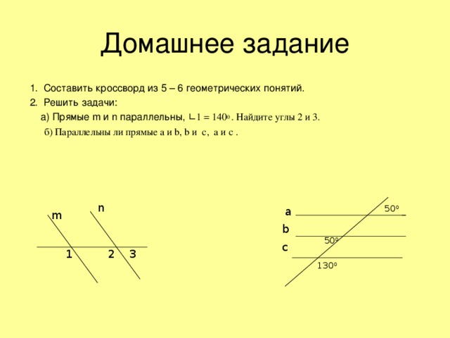 1. Составить кроссворд из 5 – 6 геометрических понятий.  2. Решить задачи:  а) Прямые m и n параллельны, ∟1 = 140 0 . Найдите углы 2 и 3.  б) Параллельны ли прямые а и b , b и c , a и c .  n 50 0 a m b 50 0 c 3 2 1 130 0