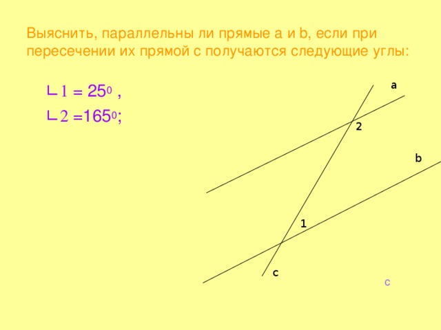 Выяснить, параллельны ли прямые а и b , если при пересечении их прямой c получаются следующие углы: a   ∟ 1 = 25 0 ,    ∟ 2 =165 0 ; 2 b 1 c c