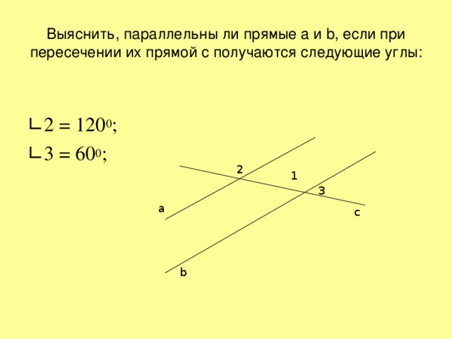 Выяснить, параллельны ли прямые a и b , если при пересечении их прямой c получаются следующие углы: ∟ 2 = 120 0 ; ∟ 3 = 60 0 ; 2 1 3 а с b