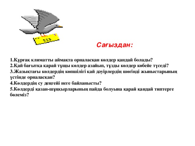 Сағыздан: 1.Құрғақ климатты аймақта орналасқан көлдер қандай болады? 2.Қай бағытқа қарай тұщы көлдер азайып, тұзды көлдер көбейе түседі? 3.Жазықтағы көлдердің көпшілігі қай дәуірлердің шөгінді жыныстарының үстінде орналасқан? 4.Көлдердің су деңгейі неге байланысты? 5.Көлдерді қазан-шұңқырларының пайда болуына қарай қандай типтерге бөлеміз?