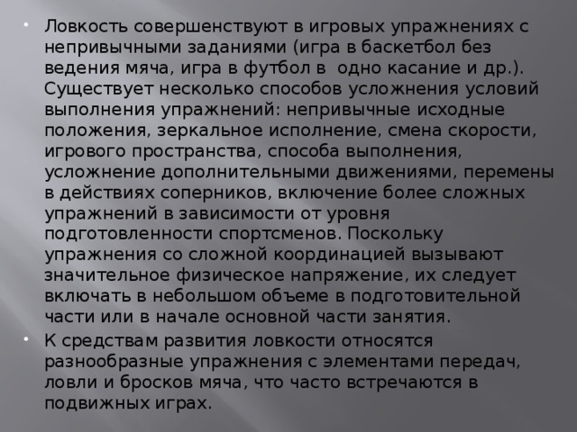 Ловкость совершенствуют в игровых упражнениях с непривычными заданиями (игра в баскетбол без ведения мяча, игра в футбол в  одно касание и др.). Существует несколько способов усложнения условий выполнения упражнений: непривычные исходные положения, зеркальное исполнение, смена скорости, игрового пространства, способа выполнения, усложнение дополнительными движениями, перемены в действиях соперников, включение более сложных упражнений в зависимости от уровня подготовленности спортсменов. Поскольку упражнения со сложной координацией вызывают значительное физическое напряжение, их следует включать в небольшом объеме в подготовительной части или в начале основной части занятия. К средствам развития ловкости относятся разнообразные упражнения с элементами передач, ловли и бросков мяча, что часто встречаются в подвижных играх.