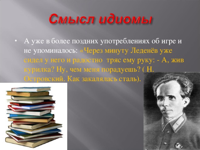 А уже в более поздних употреблениях об игре и не упоминалось: «Через минуту Леденёв уже сидел у него и радостно тряс ему руку: - А, жив курилка? Ну, чем меня порадуешь? ( Н.  Островский. Как закалялась сталь).